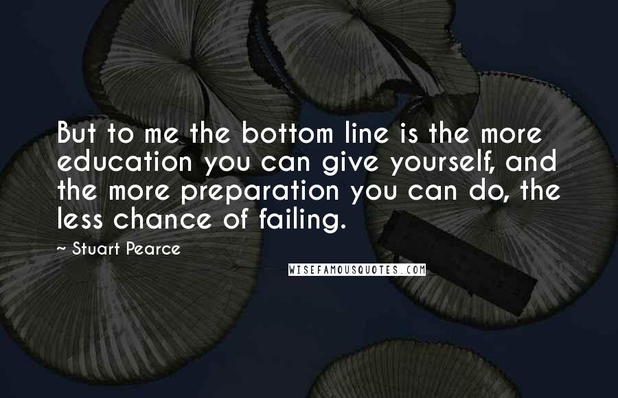 Stuart Pearce Quotes: But to me the bottom line is the more education you can give yourself, and the more preparation you can do, the less chance of failing.