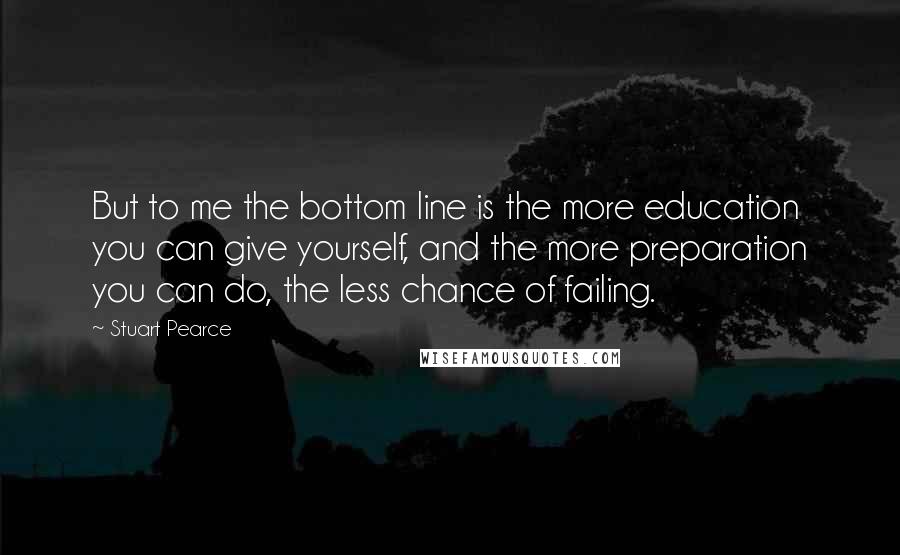 Stuart Pearce Quotes: But to me the bottom line is the more education you can give yourself, and the more preparation you can do, the less chance of failing.