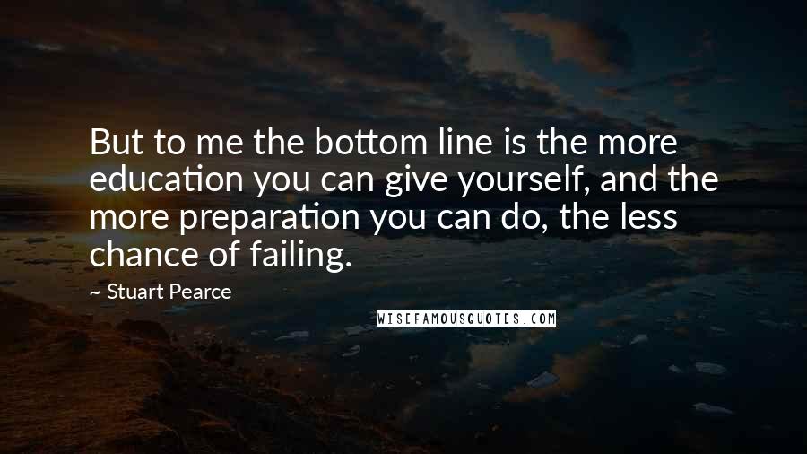 Stuart Pearce Quotes: But to me the bottom line is the more education you can give yourself, and the more preparation you can do, the less chance of failing.