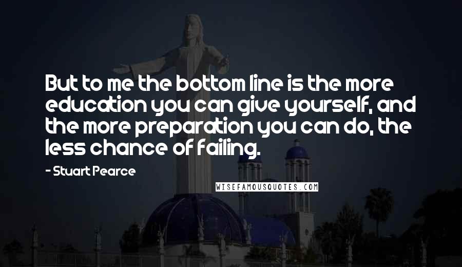 Stuart Pearce Quotes: But to me the bottom line is the more education you can give yourself, and the more preparation you can do, the less chance of failing.