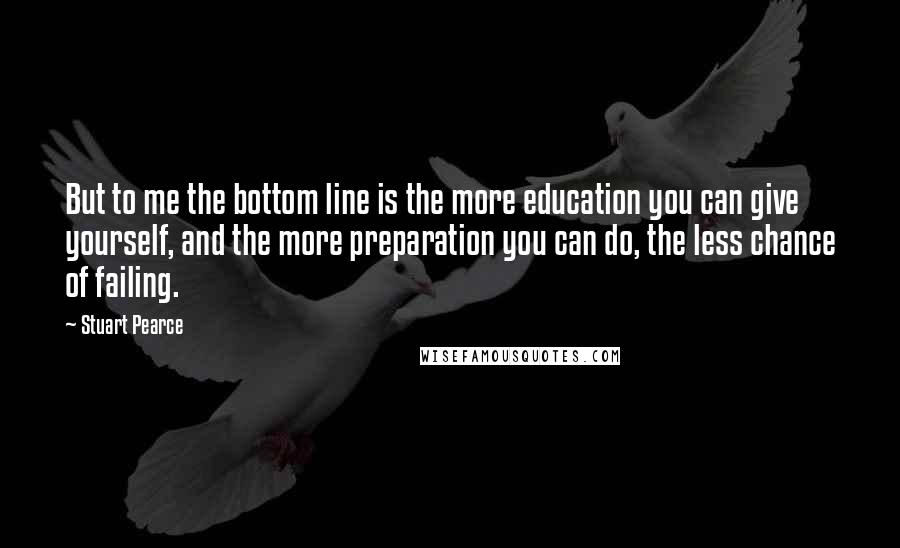 Stuart Pearce Quotes: But to me the bottom line is the more education you can give yourself, and the more preparation you can do, the less chance of failing.