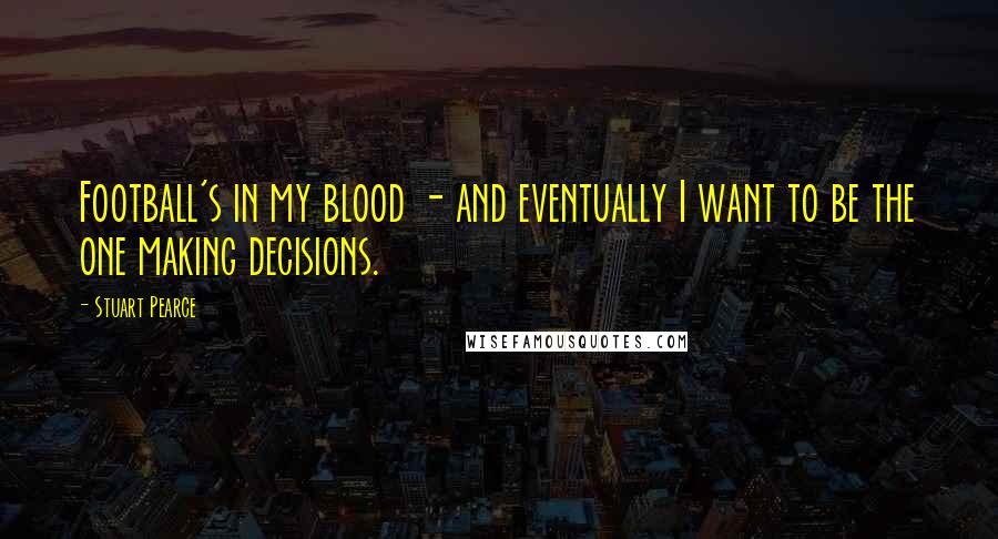 Stuart Pearce Quotes: Football's in my blood - and eventually I want to be the one making decisions.