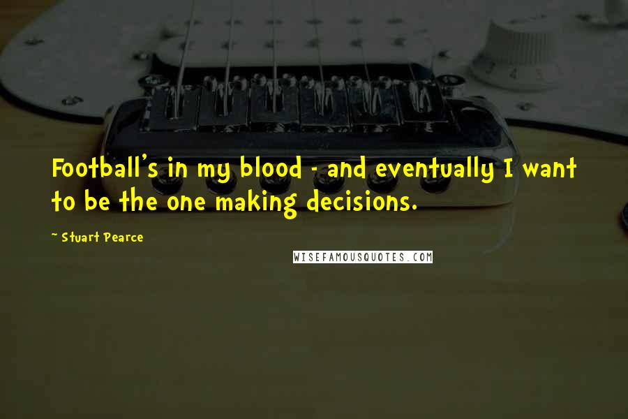 Stuart Pearce Quotes: Football's in my blood - and eventually I want to be the one making decisions.