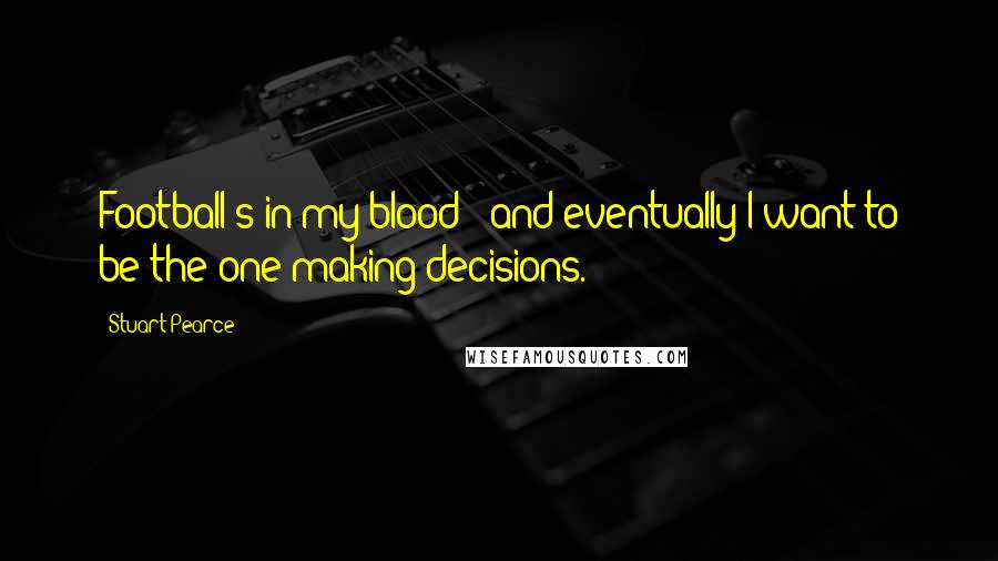 Stuart Pearce Quotes: Football's in my blood - and eventually I want to be the one making decisions.