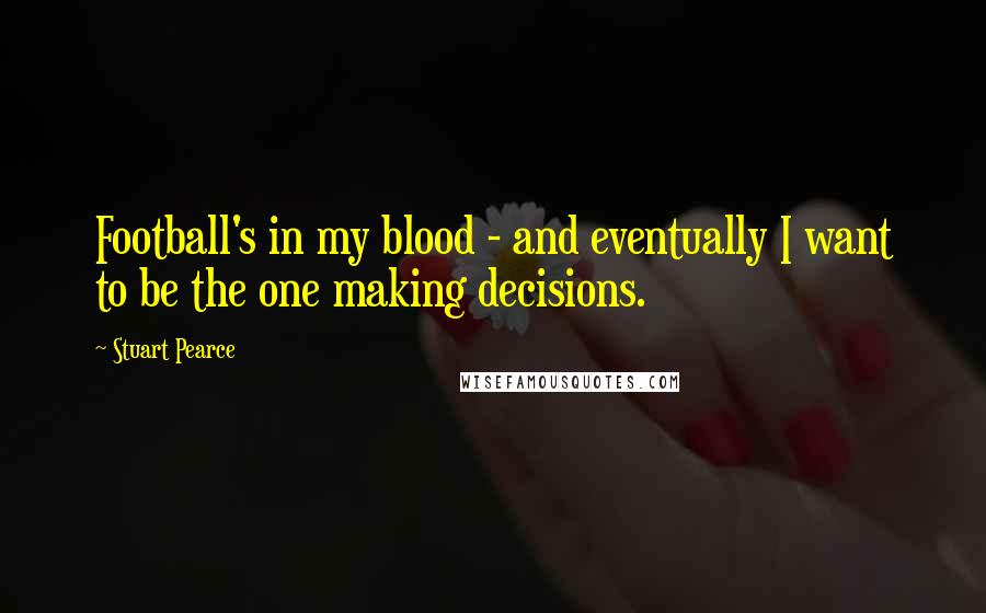 Stuart Pearce Quotes: Football's in my blood - and eventually I want to be the one making decisions.