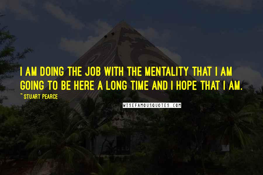 Stuart Pearce Quotes: I am doing the job with the mentality that I am going to be here a long time and I hope that I am.