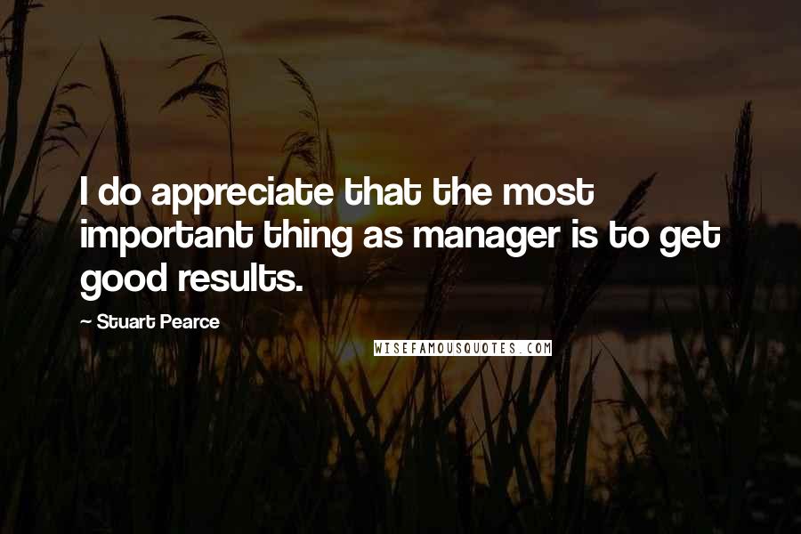 Stuart Pearce Quotes: I do appreciate that the most important thing as manager is to get good results.