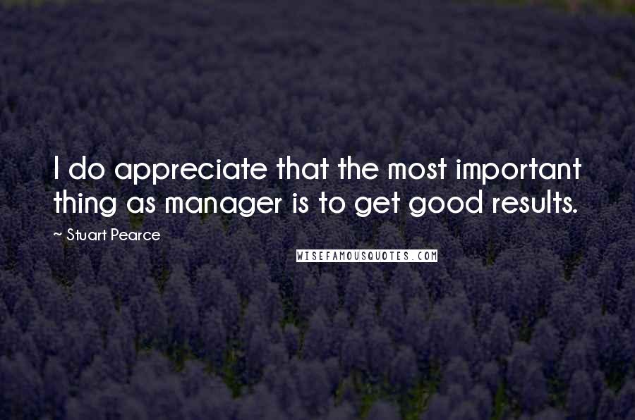 Stuart Pearce Quotes: I do appreciate that the most important thing as manager is to get good results.