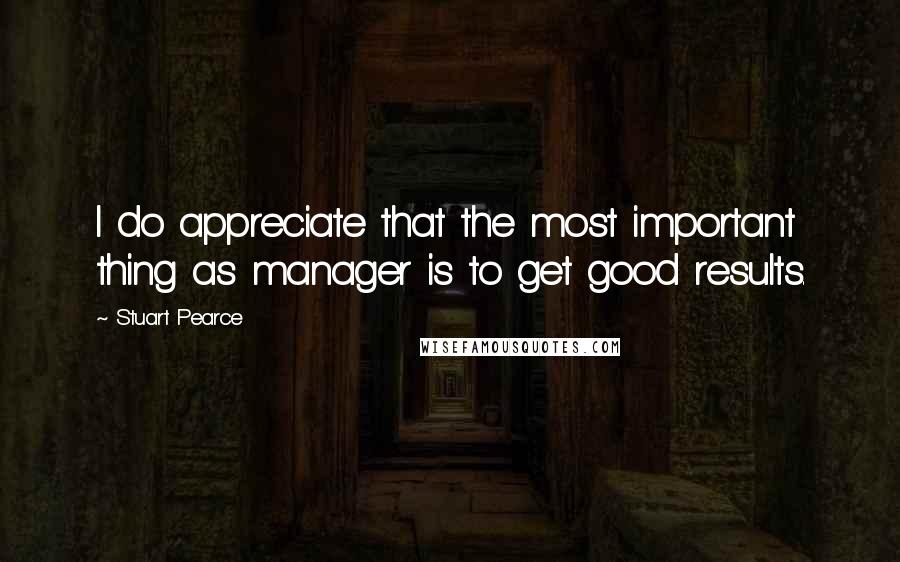 Stuart Pearce Quotes: I do appreciate that the most important thing as manager is to get good results.