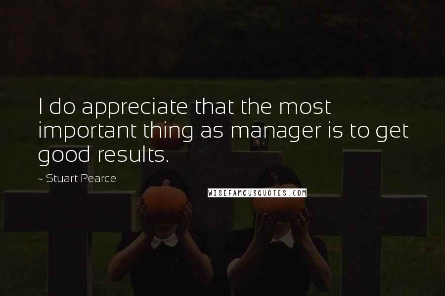 Stuart Pearce Quotes: I do appreciate that the most important thing as manager is to get good results.