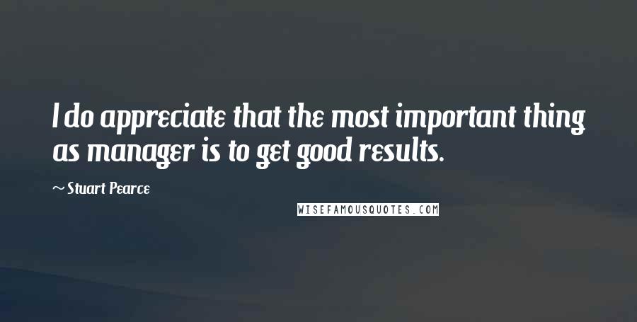 Stuart Pearce Quotes: I do appreciate that the most important thing as manager is to get good results.