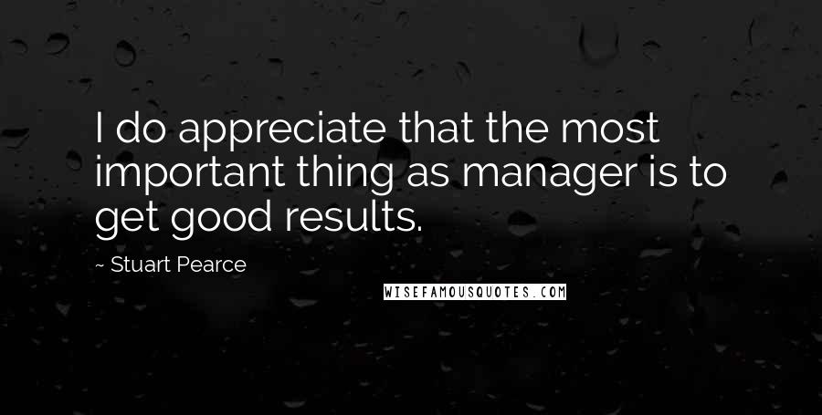 Stuart Pearce Quotes: I do appreciate that the most important thing as manager is to get good results.