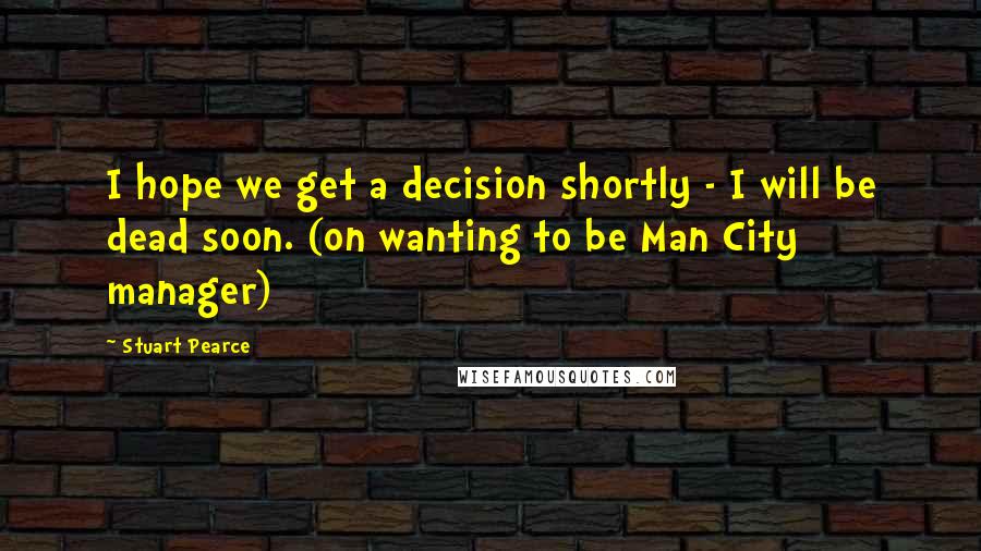 Stuart Pearce Quotes: I hope we get a decision shortly - I will be dead soon. (on wanting to be Man City manager)