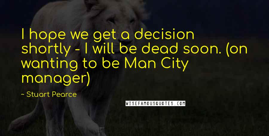 Stuart Pearce Quotes: I hope we get a decision shortly - I will be dead soon. (on wanting to be Man City manager)