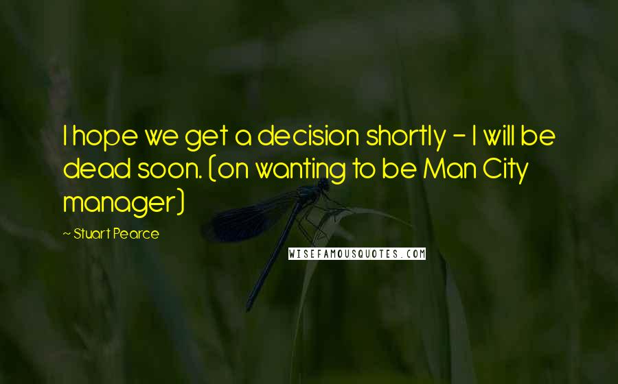 Stuart Pearce Quotes: I hope we get a decision shortly - I will be dead soon. (on wanting to be Man City manager)