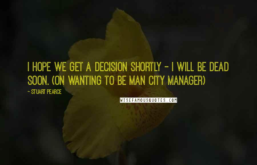 Stuart Pearce Quotes: I hope we get a decision shortly - I will be dead soon. (on wanting to be Man City manager)