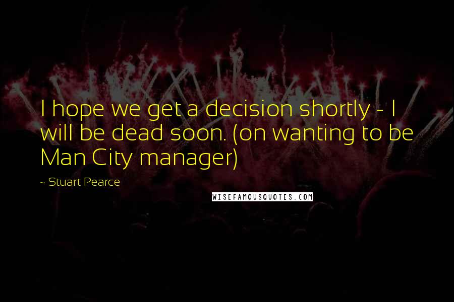 Stuart Pearce Quotes: I hope we get a decision shortly - I will be dead soon. (on wanting to be Man City manager)
