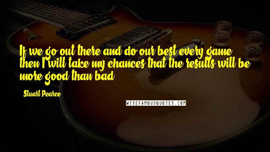 Stuart Pearce Quotes: If we go out there and do our best every game, then I will take my chances that the results will be more good than bad.