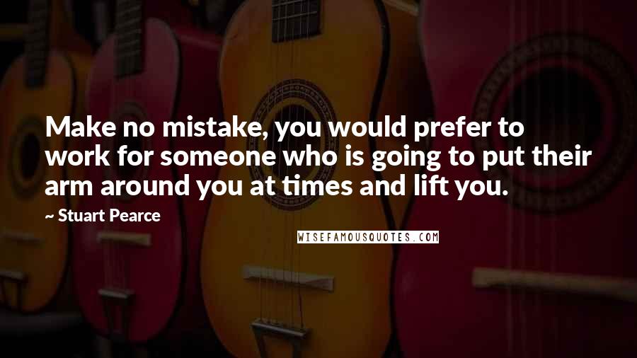 Stuart Pearce Quotes: Make no mistake, you would prefer to work for someone who is going to put their arm around you at times and lift you.