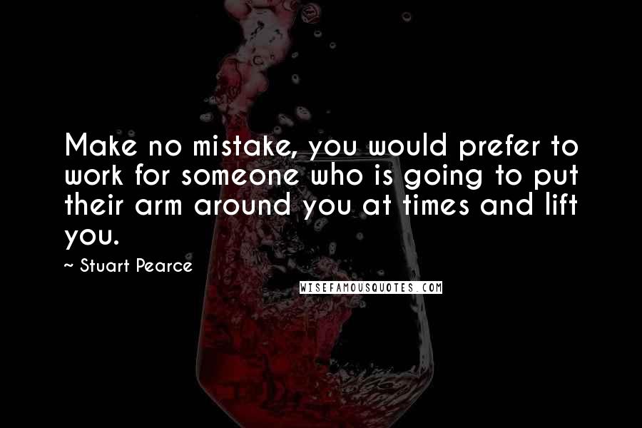 Stuart Pearce Quotes: Make no mistake, you would prefer to work for someone who is going to put their arm around you at times and lift you.