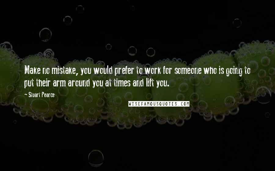 Stuart Pearce Quotes: Make no mistake, you would prefer to work for someone who is going to put their arm around you at times and lift you.