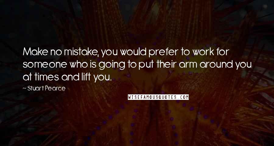 Stuart Pearce Quotes: Make no mistake, you would prefer to work for someone who is going to put their arm around you at times and lift you.