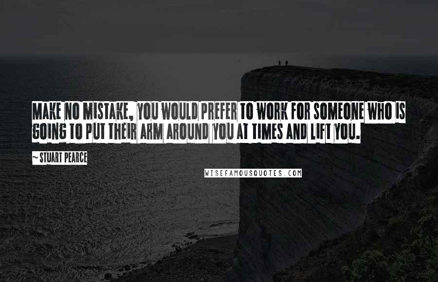 Stuart Pearce Quotes: Make no mistake, you would prefer to work for someone who is going to put their arm around you at times and lift you.