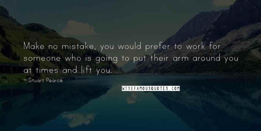 Stuart Pearce Quotes: Make no mistake, you would prefer to work for someone who is going to put their arm around you at times and lift you.