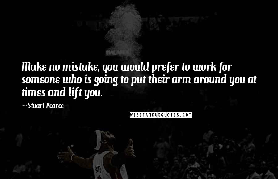 Stuart Pearce Quotes: Make no mistake, you would prefer to work for someone who is going to put their arm around you at times and lift you.