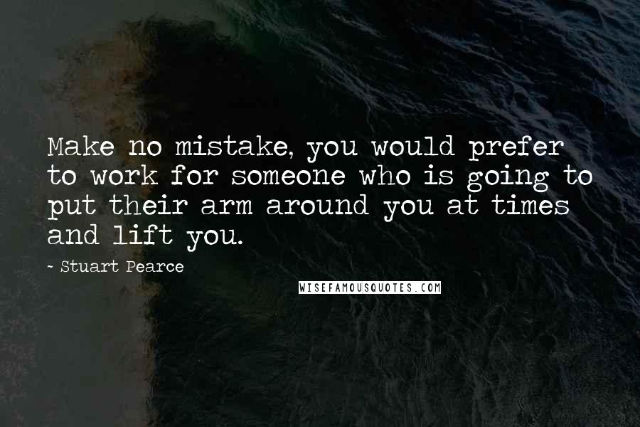 Stuart Pearce Quotes: Make no mistake, you would prefer to work for someone who is going to put their arm around you at times and lift you.