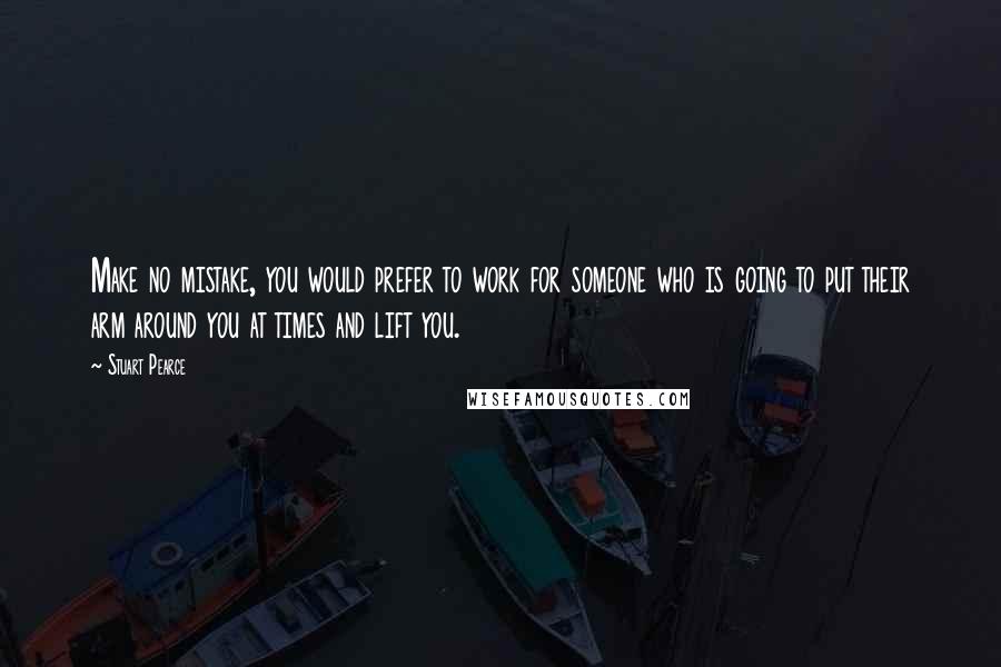 Stuart Pearce Quotes: Make no mistake, you would prefer to work for someone who is going to put their arm around you at times and lift you.