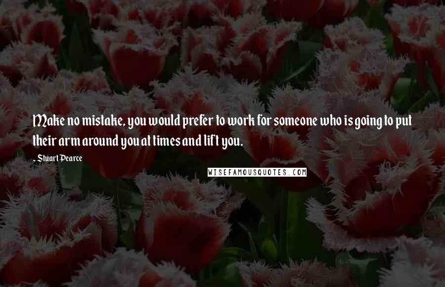 Stuart Pearce Quotes: Make no mistake, you would prefer to work for someone who is going to put their arm around you at times and lift you.