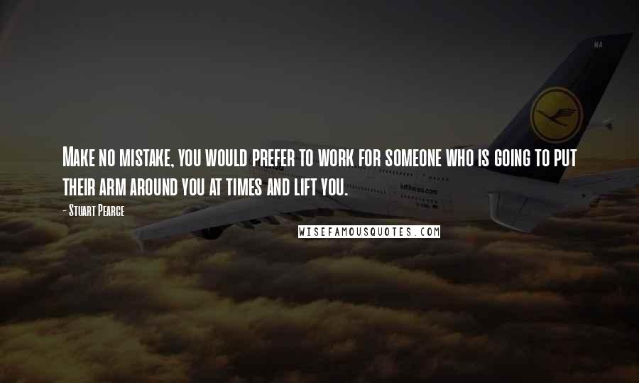 Stuart Pearce Quotes: Make no mistake, you would prefer to work for someone who is going to put their arm around you at times and lift you.