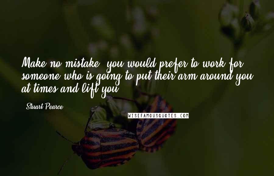 Stuart Pearce Quotes: Make no mistake, you would prefer to work for someone who is going to put their arm around you at times and lift you.