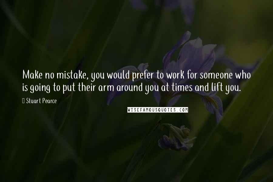 Stuart Pearce Quotes: Make no mistake, you would prefer to work for someone who is going to put their arm around you at times and lift you.