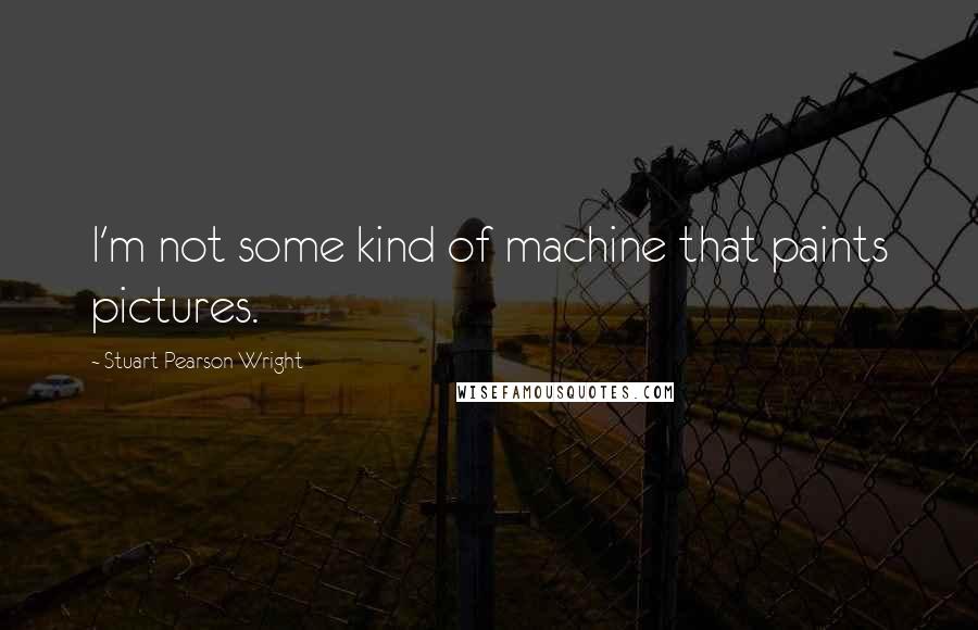 Stuart Pearson Wright Quotes: I'm not some kind of machine that paints pictures.