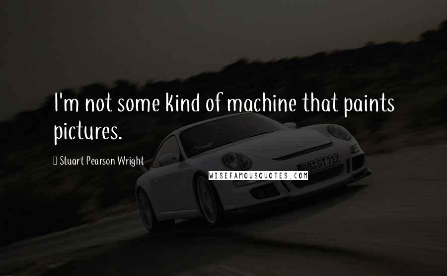 Stuart Pearson Wright Quotes: I'm not some kind of machine that paints pictures.