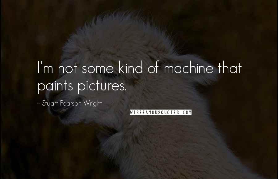 Stuart Pearson Wright Quotes: I'm not some kind of machine that paints pictures.