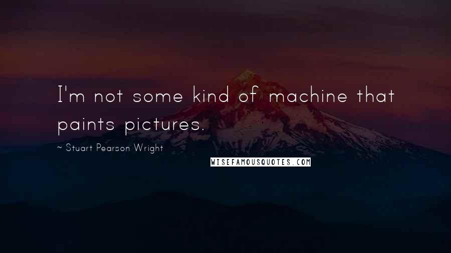 Stuart Pearson Wright Quotes: I'm not some kind of machine that paints pictures.