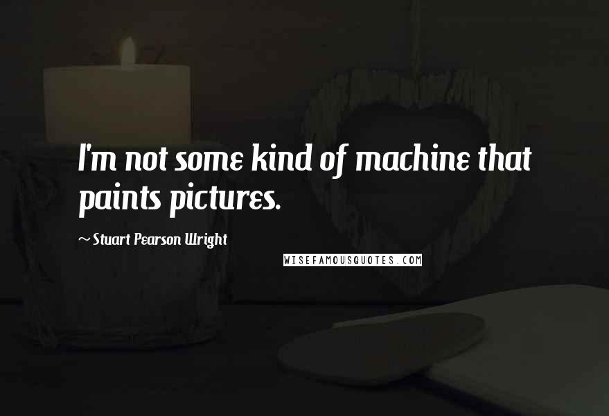 Stuart Pearson Wright Quotes: I'm not some kind of machine that paints pictures.