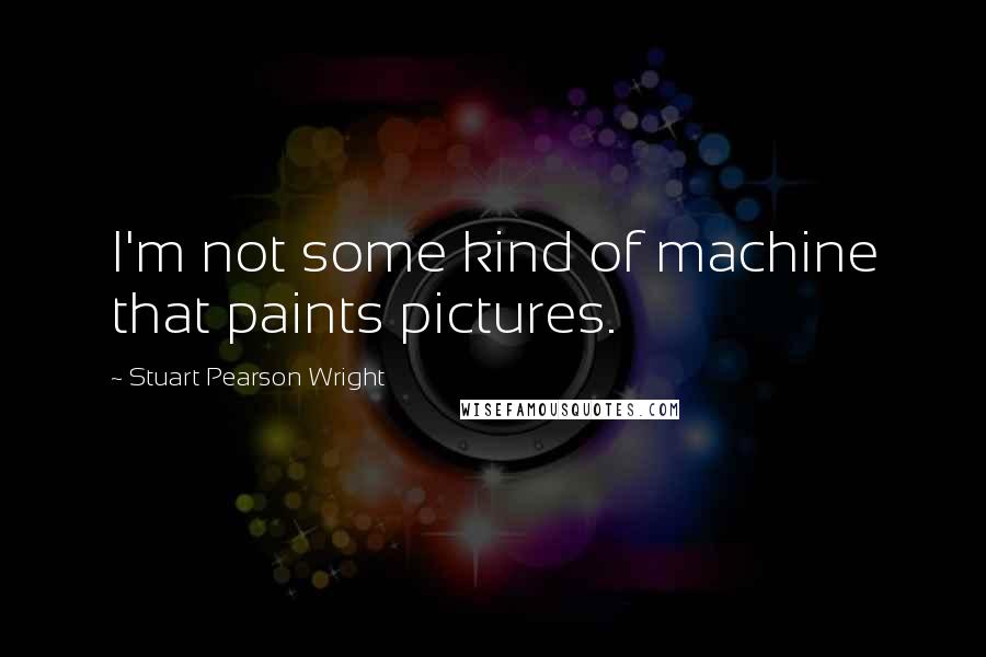 Stuart Pearson Wright Quotes: I'm not some kind of machine that paints pictures.