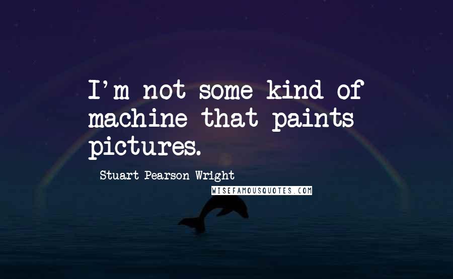 Stuart Pearson Wright Quotes: I'm not some kind of machine that paints pictures.