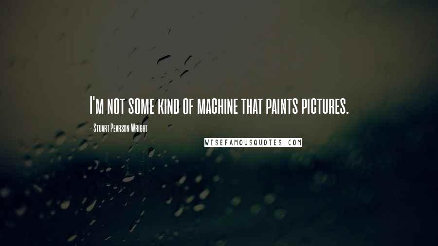 Stuart Pearson Wright Quotes: I'm not some kind of machine that paints pictures.