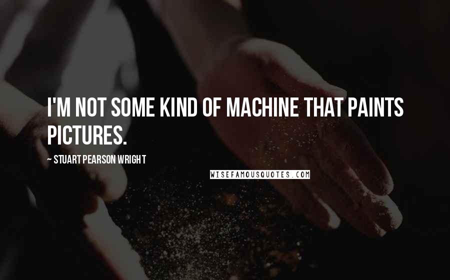 Stuart Pearson Wright Quotes: I'm not some kind of machine that paints pictures.