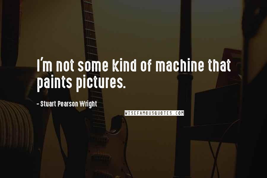 Stuart Pearson Wright Quotes: I'm not some kind of machine that paints pictures.