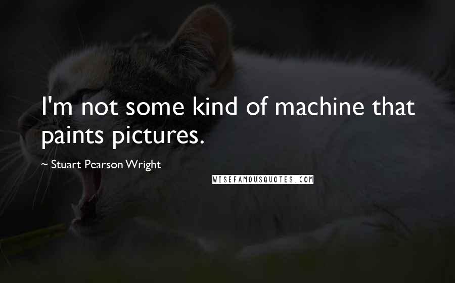 Stuart Pearson Wright Quotes: I'm not some kind of machine that paints pictures.