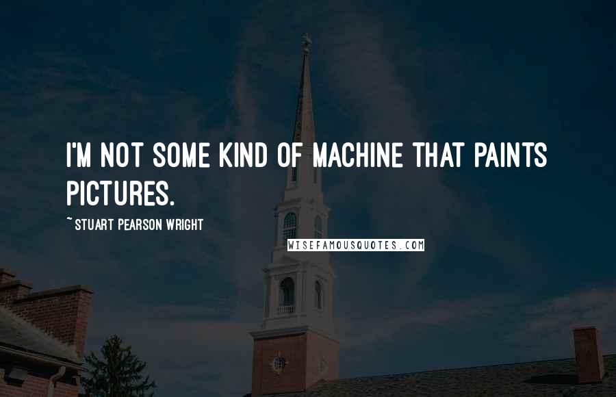 Stuart Pearson Wright Quotes: I'm not some kind of machine that paints pictures.