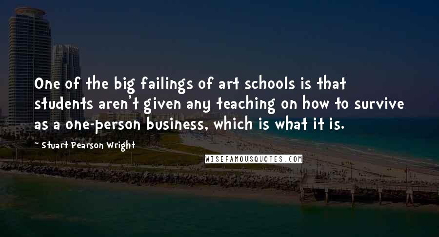 Stuart Pearson Wright Quotes: One of the big failings of art schools is that students aren't given any teaching on how to survive as a one-person business, which is what it is.