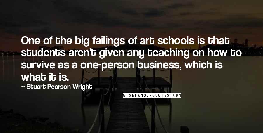 Stuart Pearson Wright Quotes: One of the big failings of art schools is that students aren't given any teaching on how to survive as a one-person business, which is what it is.