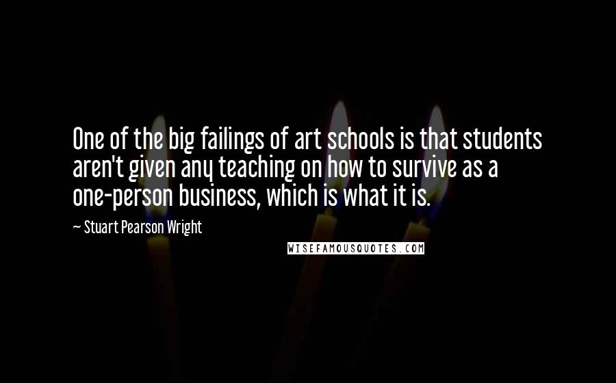 Stuart Pearson Wright Quotes: One of the big failings of art schools is that students aren't given any teaching on how to survive as a one-person business, which is what it is.